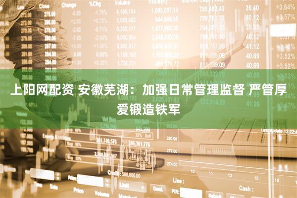 上阳网配资 安徽芜湖：加强日常管理监督 严管厚爱锻造铁军