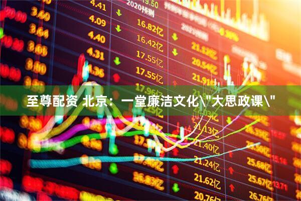 至尊配资 北京：一堂廉洁文化＂大思政课＂