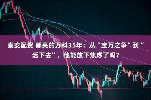 秦安配资 郁亮的万科35年：从“宝万之争”到“活下去”，他能放下焦虑了吗？