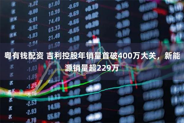 粤有钱配资 吉利控股年销量首破400万大关，新能源销量超229万