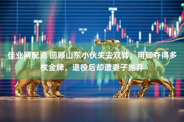 佳业网配资 回顾山东小伙失去双臂，用脚夺得多枚金牌，退役后却遭妻子抛弃