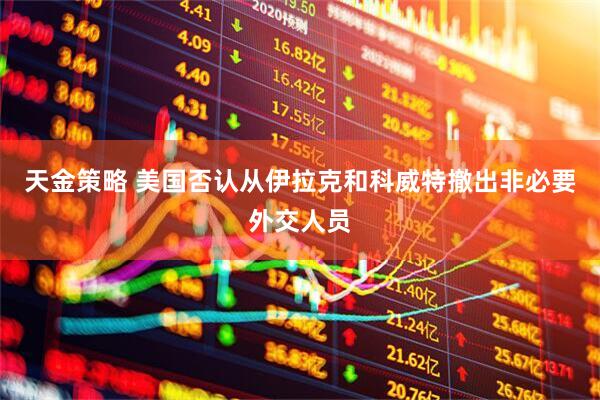 天金策略 美国否认从伊拉克和科威特撤出非必要外交人员