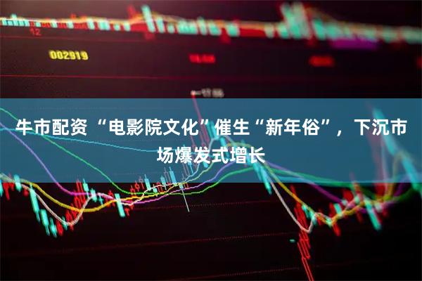 牛市配资 “电影院文化”催生“新年俗”，下沉市场爆发式增长