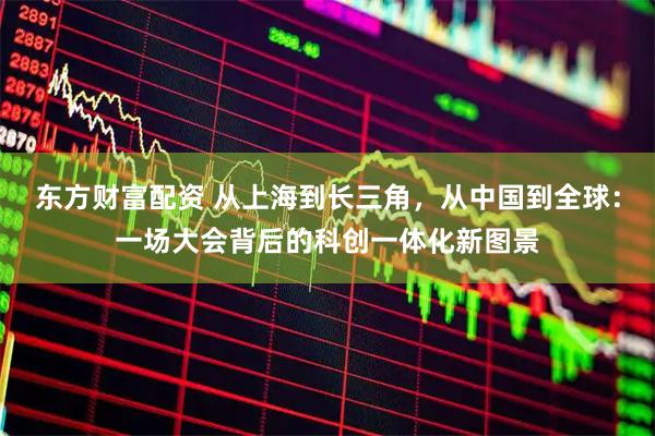 东方财富配资 从上海到长三角，从中国到全球：一场大会背后的科创一体化新图景