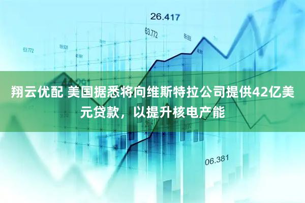 翔云优配 美国据悉将向维斯特拉公司提供42亿美元贷款，以提升核电产能